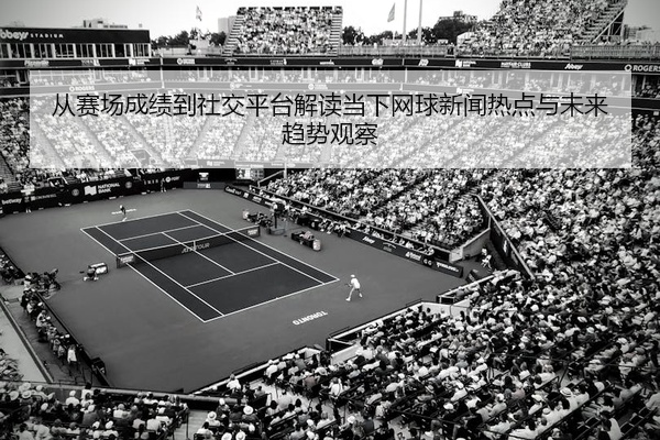 从赛场成绩到社交平台解读当下网球新闻热点与未来趋势观察