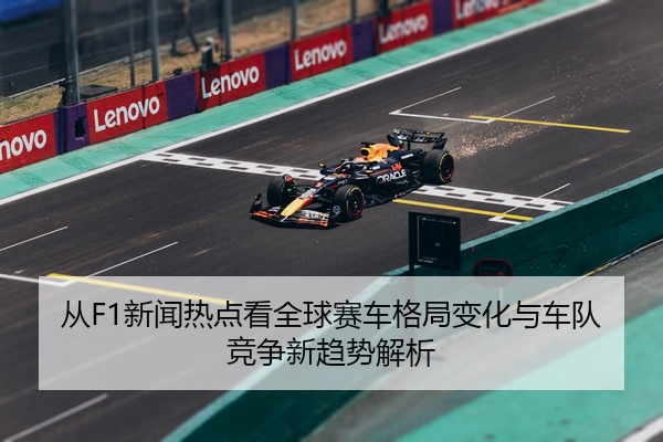 从F1新闻热点看全球赛车格局变化与车队竞争新趋势解析